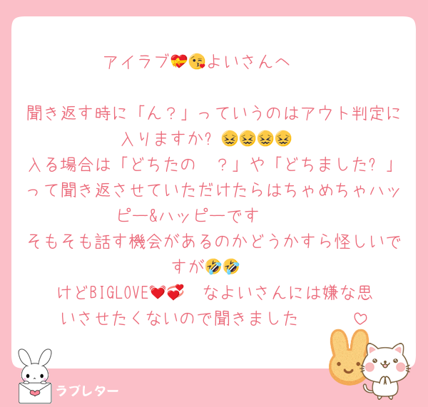 アイラブ💝🫶よいさんへ😘

聞き返す時に「ん？」っていうのはアウト判定に入りますか⁈😖😖😖😖
入る場合は「どちたの〜？」や「どちました⁈」って聞き返させていただけたらはちゃめちゃハッピー&ハッピーです🫶🫶
そもそも話す機会があるのかどうかすら怪しいですが🤣🤣
けどBIGLOVE🫶💓💞なよいさんには嫌な思いさせたくないので聞きました🫶🫶🫶