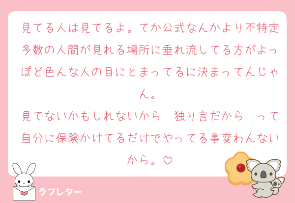 見てる人は見てるよ。てか公式なんかより不特定多数の人間が見れる場所に垂れ流してる方がよっぽど色んな人の目にとまってるに決まってんじゃん。
見てないかもしれないから〜独り言だから〜って自分に保険かけてるだけでやってる事変わんないから。