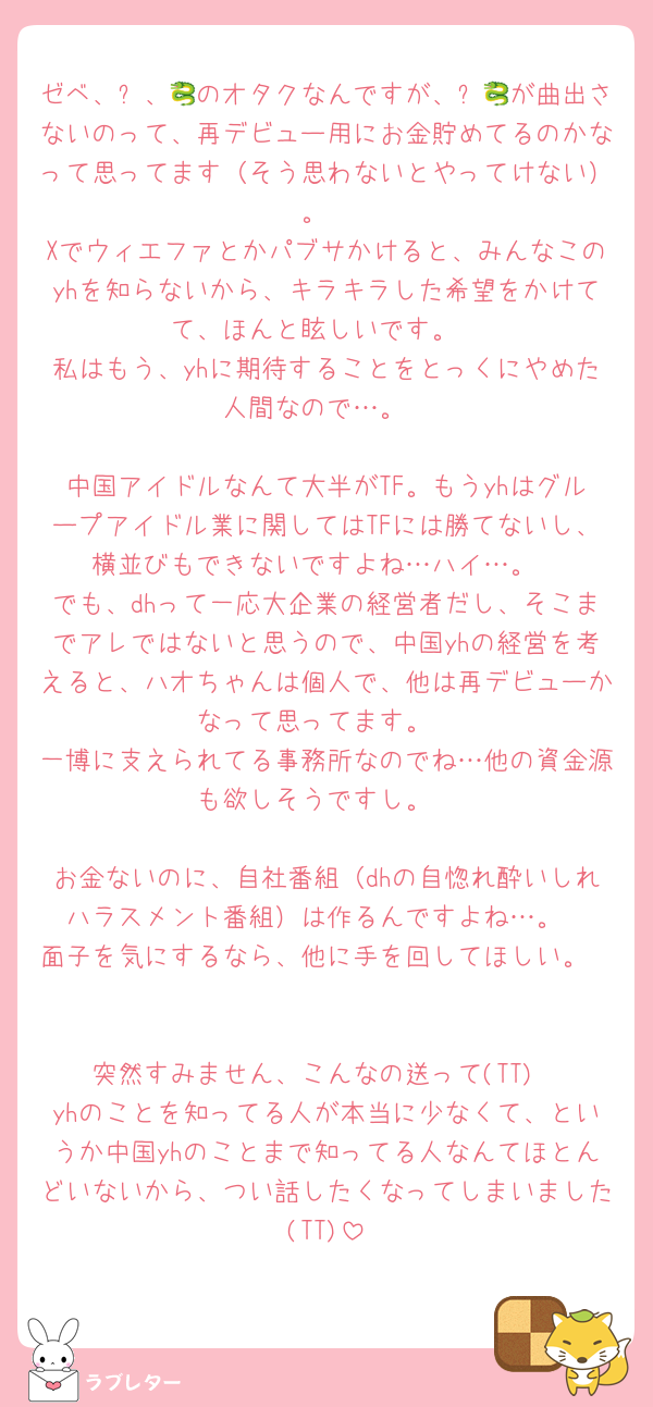 ゼベ、♾、🐉のオタクなんですが、♾🐉が曲出さないのって、再デビュー用にお金貯めてるのかなって思ってます（そう思わないとやってけない）。
Xでウィエファとかパブサかけると、みんなこのyhを知らないから、キラキラした希望をかけてて、ほんと眩しいです。
私はもう、yhに期待することをとっくにやめた人間なので…。

中国アイドルなんて大半がTF。もうyhはグループアイドル業に関してはTFには勝てないし、横並びもできないですよね…ハイ…。
でも、dhって一応大企業の経営者だし、そこまでアレではないと思うので、中国yhの経営を考えると、ハオちゃんは個人で、他は再デビューかなって思ってます。
一博に支えられてる事務所なのでね…他の資金源も欲しそうですし。

お金ないのに、自社番組（dhの自惚れ酔いしれハラスメント番組）は作るんですよね…。
面子を気にするなら、他に手を回してほしい。


突然すみません、こんなの送って(TT)
yhのことを知ってる人が本当に少なくて、というか中国yhのことまで知ってる人なんてほとんどいないから、つい話したくなってしまいました(TT)