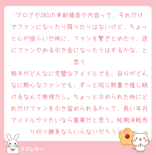 ブログやSNSの更新頻度や内容って、それだけでファンになったり降りたりはないけど、ちょっと心が揺らいだ時に、ファンを繋ぎとめたり、逆にファンやめる引き金になったりはするかな、と思う
相手がどんなに完璧なアイドルでも、自分がどんなに熱心なファンでも、ずっと同じ熱量で推し続けるなんて無理だし。ちょっと冷められた時にどれだけファンを引き留められるかって、長い年月アイドルやりたいなら重要だと思う。短期決戦売り切り勝負ならいらないだろうど