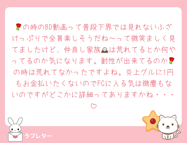 🌹の時のBD動画って普段下界では見れないふざけっぷりで全員楽しそうだね～って微笑ましく見てましたけど、仲良し家族🕰は荒れてるとか何やってるのか気になります。耐性が出来てるのか🌹の時は荒れてなかったですよね。炎上グルに1円もお金払いたくないのでFCに入る気は微塵もないのですがどこかに詳細ってありますかね・・・