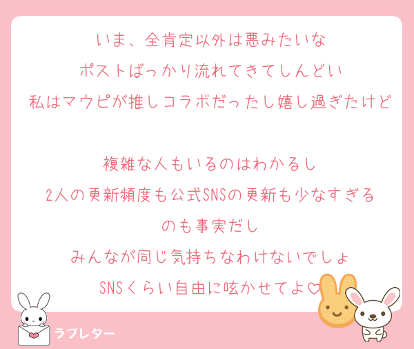 いま、全肯定以外は悪みたいな
ポストばっかり流れてきてしんどい
私はマウピが推しコラボだったし嬉し過ぎたけど
複雑な人もいるのはわかるし
2人の更新頻度も公式SNSの更新も少なすぎるのも事実だし
みんなが同じ気持ちなわけないでしょ
SNSくらい自由に呟かせてよ