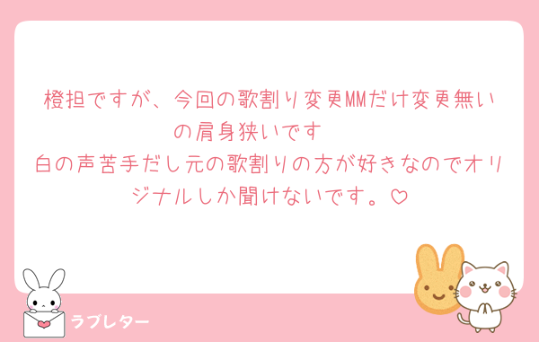 橙担ですが、今回の歌割り変更MMだけ変更無いの肩身狭いです🥲
白の声苦手だし元の歌割りの方が好きなのでオリジナルしか聞けないです。