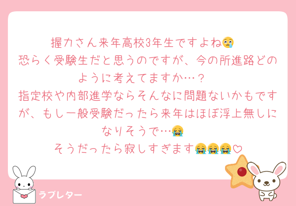 握力さん来年高校3年生ですよね😢
恐らく受験生だと思うのですが、今の所進路どのように考えてますか…？
指定校や内部進学ならそんなに問題ないかもですが、もし一般受験だったら来年はほぼ浮上無しになりそうで…😭
そうだったら寂しすぎます😭😭😭