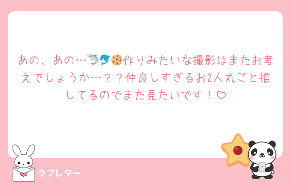 あの、あの…🦈🐬🍪作りみたいな撮影はまたお考えでしょうか…？？仲良しすぎるお2人丸ごと推してるのでまた見たいです！