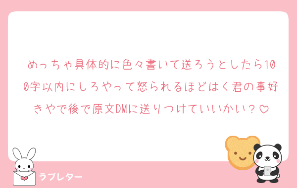めっちゃ具体的に色々書いて送ろうとしたら100字以内にしろやって怒られるほどはく君の事好きやで後で原文DMに送りつけていいかい？