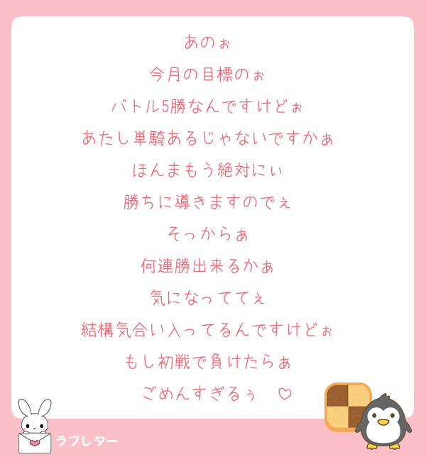 あのぉ〜
今月の目標のぉ〜
バトル5勝なんですけどぉ〜
あたし単騎あるじゃないですかぁ〜
ほんまもう絶対にぃ〜
勝ちに導きますのでぇ〜
そっからぁ〜
何連勝出来るかぁ〜
気になっててぇ〜
結構気合い入ってるんですけどぉ〜
もし初戦で負けたらぁ〜
ごめんすぎるぅ〜