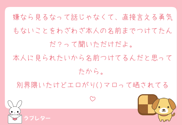 嫌なら見るなって話じゃなくて、直接言える勇気もないことをわざわざ本人の名前までつけてたんだ？って聞いただけだよ。
本人に見られたいから名前つけてるんだと思ってたから。
別界隈いたけどエロがり()マロって晒されてる
