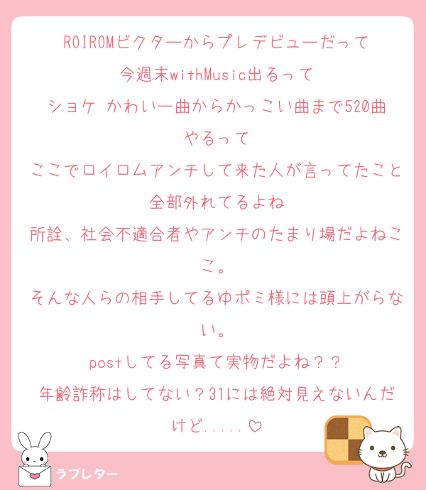 ROIROMビクターからプレデビューだって
今週末withMusic出るって
ショケ かわいー曲からかっこい曲まで520曲やるって
ここでロイロムアンチして来た人が言ってたこと全部外れてるよね
所詮、社会不適合者やアンチのたまり場だよねここ。
そんな人らの相手してるゆポミ様には頭上がらない。
postしてる写真て実物だよね？？
年齢詐称はしてない？31には絶対見えないんだけど.....