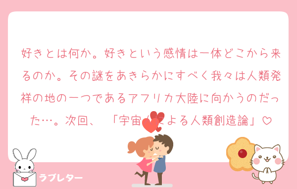 好きとは何か。好きという感情は一体どこから来るのか。その謎をあきらかにすべく我々は人類発祥の地の一つであるアフリカ大陸に向かうのだった…。次回、 「宇宙人による人類創造論」