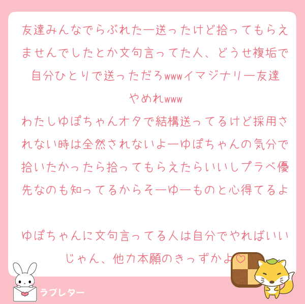 友達みんなでらぶれたー送ったけど拾ってもらえませんでしたとか文句言ってた人、どうせ複垢で自分ひとりで送っただろwwwイマジナリー友達やめれwww
わたしゆぽちゃんオタで結構送ってるけど採用されない時は全然されないよーゆぽちゃんの気分で拾いたかったら拾ってもらえたらいいしプラベ優先なのも知ってるからそーゆーものと心得てるよ
ゆぽちゃんに文句言ってる人は自分でやればいいじゃん、他力本願のきっずかよ