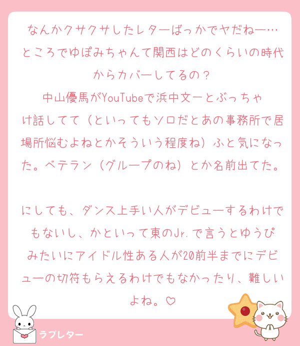 なんかクサクサしたレターばっかでヤだねー…
ところでゆぽみちゃんて関西はどのくらいの時代からカバーしてるの？
中山優馬がYouTubeで浜中文一とぶっちゃけ話してて（といってもソロだとあの事務所で居場所悩むよねとかそういう程度ね）ふと気になった。ベテラン（グループのね）とか名前出てた。
にしても、ダンス上手い人がデビューするわけでもないし、かといって東のJr.で言うとゆうぴみたいにアイドル性ある人が20前半までにデビューの切符もらえるわけでもなかったり、難しいよね。
