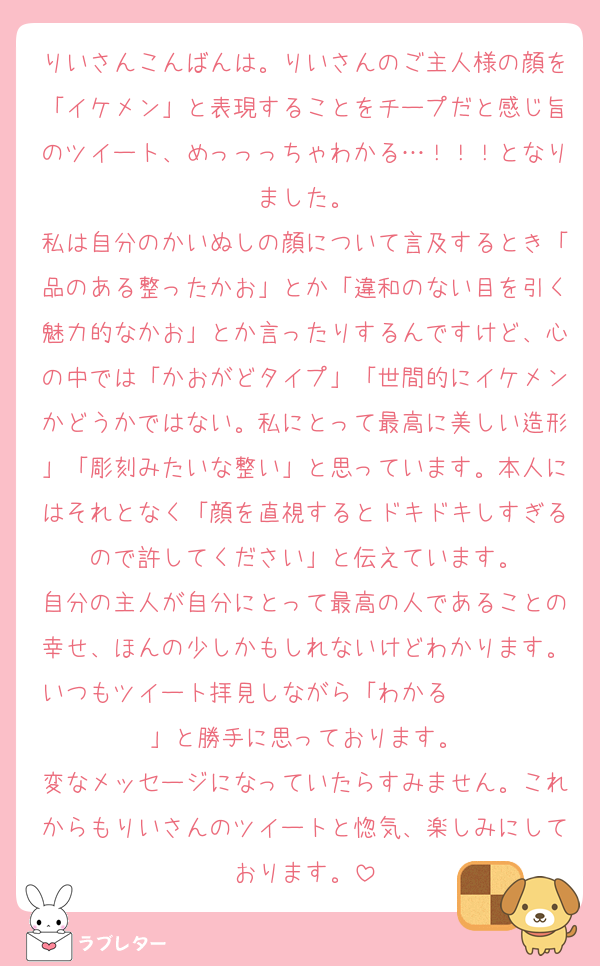 りいさんこんばんは。りいさんのご主人様の顔を「イケメン」と表現することをチープだと感じ旨のツイート、めっっっちゃわかる…！！！となりました。
私は自分のかいぬしの顔について言及するとき「品のある整ったかお」とか「違和のない目を引く魅力的なかお」とか言ったりするんですけど、心の中では「かおがどタイプ」「世間的にイケメンかどうかではない。私にとって最高に美しい造形」「彫刻みたいな整い」と思っています。本人にはそれとなく「顔を直視するとドキドキしすぎるので許してください」と伝えています。
自分の主人が自分にとって最高の人であることの幸せ、ほんの少しかもしれないけどわかります。いつもツイート拝見しながら「わかる〜〜〜〜〜」と勝手に思っております。
変なメッセージになっていたらすみません。これからもりいさんのツイートと惚気、楽しみにしております。