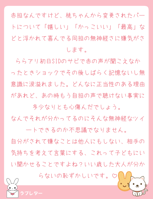 赤担なんですけど、桃ちゃんから変更されたパートについて「嬉しい」「かっこいい」「最高」などと浮かれて喜んでる同担の無神経さに嫌気がさします。
ららアリ初日SIDのサビで赤の声が聞こえなかったときショックでその後しばらく記憶ないし無意識に涙溢れました。どんなに正当性のある理由があれど、あの時もう自担の声で聴けない事実に多少なりとも心傷んだでしょう。
なんでそれが分かってるのにそんな無神経なツイートできるのか不思議でなりません。
自分がされて嫌なことは他人にもしない、相手の気持ちを考えて言葉にする、これって子どもにいい聞かせることですよね？いい歳した大人が分からないの恥ずかしいです。