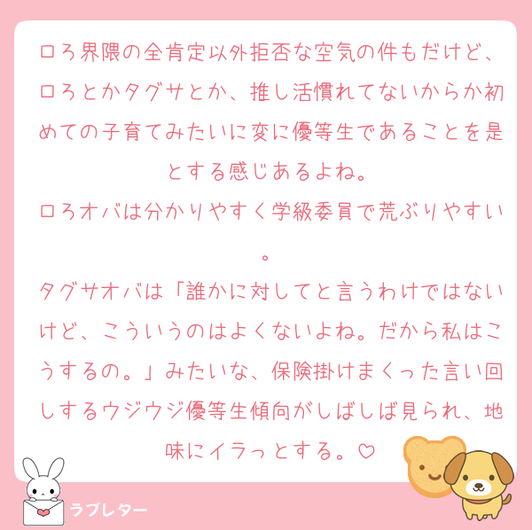 ロろ界隈の全肯定以外拒否な空気の件もだけど、ロろとかタグサとか、推し活慣れてないからか初めての子育てみたいに変に優等生であることを是とする感じあるよね。
ロろオバは分かりやすく学級委員で荒ぶりやすい。
タグサオバは「誰かに対してと言うわけではないけど、こういうのはよくないよね。だから私はこうするの。」みたいな、保険掛けまくった言い回しするウジウジ優等生傾向がしばしば見られ、地味にイラっとする。