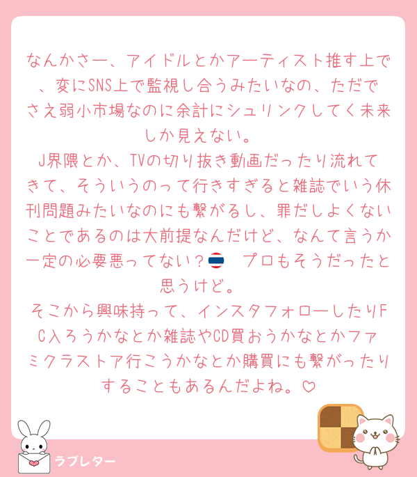 なんかさー、アイドルとかアーティスト推す上で、変にSNS上で監視し合うみたいなの、ただでさえ弱小市場なのに余計にシュリンクしてく未来しか見えない。
J界隈とか、TVの切り抜き動画だったり流れてきて、そういうのって行きすぎると雑誌でいう休刊問題みたいなのにも繋がるし、罪だしよくないことであるのは大前提なんだけど、なんて言うか一定の必要悪ってない？🇹🇭プロもそうだったと思うけど。
そこから興味持って、インスタフォローしたりFC入ろうかなとか雑誌やCD買おうかなとかファミクラストア行こうかなとか購買にも繋がったりすることもあるんだよね。