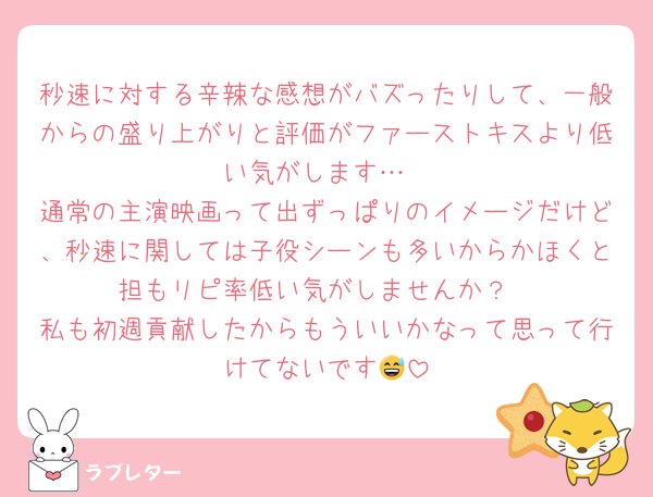 秒速に対する辛辣な感想がバズったりして、一般からの盛り上がりと評価がファーストキスより低い気がします…
通常の主演映画って出ずっぱりのイメージだけど、秒速に関しては子役シーンも多いからかほくと担もリピ率低い気がしませんか？
私も初週貢献したからもういいかなって思って行けてないです😅