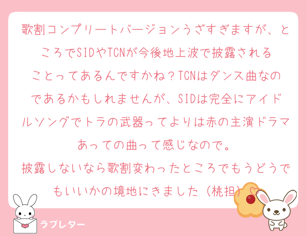 歌割コンプリートバージョンうざすぎますが、ところでSIDやTCNが今後地上波で披露されることってあるんですかね？TCNはダンス曲なのであるかもしれませんが、SIDは完全にアイドルソングでトラの武器ってよりは赤の主演ドラマあっての曲って感じなので。
披露しないなら歌割変わったところでもうどうでもいいかの境地にきました（桃担）
