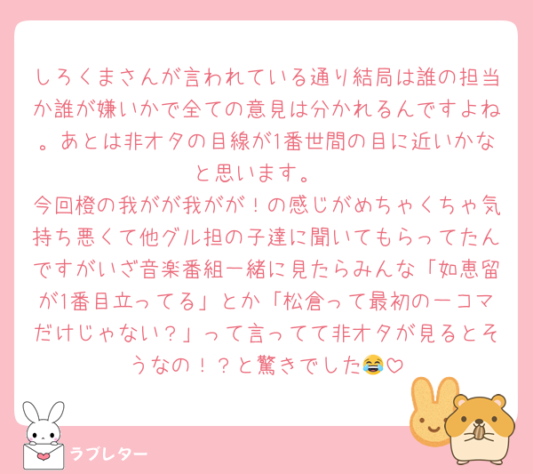 しろくまさんが言われている通り結局は誰の担当か誰が嫌いかで全ての意見は分かれるんですよね。あとは非オタの目線が1番世間の目に近いかなと思います。
今回橙の我がが我がが！の感じがめちゃくちゃ気持ち悪くて他グル担の子達に聞いてもらってたんですがいざ音楽番組一緒に見たらみんな「如恵留が1番目立ってる」とか「松倉って最初の一コマだけじゃない？」って言ってて非オタが見るとそうなの！？と驚きでした😂