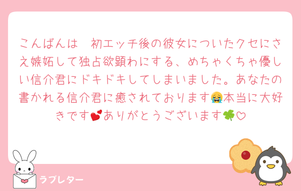 こんばんは🩷初エッチ後の彼女についたクセにさえ嫉妬して独占欲顕わにする、めちゃくちゃ優しい信介君にドキドキしてしまいました。あなたの書かれる信介君に癒されております😭本当に大好きです💕ありがとうございます🍀