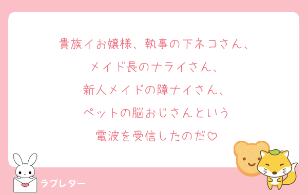 貴族イお嬢様、執事の下ネコさん、
メイド長のナライさん、
新人メイドの障ナイさん、
ペットの脳おじさんという
電波を受信したのだ
