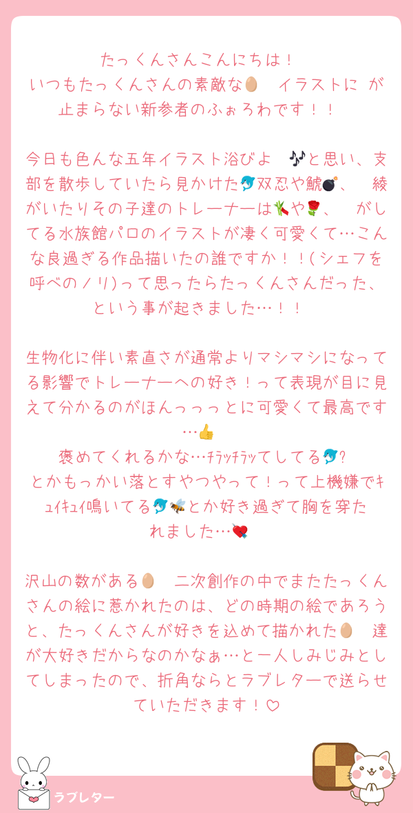 たっくんさんこんにちは！
いつもたっくんさんの素敵な🥷🥚イラストに♡が止まらない新参者のふぉろわです！！

今日も色んな五年イラスト浴びよ〜🎶と思い、支部を散歩していたら見かけた🐬双忍や鯱💣、🦭綾がいたりその子達のトレーナーは🎋や🧮、🌹がしてる水族館パロのイラストが凄く可愛くて…こんな良過ぎる作品描いたの誰ですか！！(シェフを呼べのノリ)って思ったらたっくんさんだった、という事が起きました…！！

生物化に伴い素直さが通常よりマシマシになってる影響でトレーナーへの好き！って表現が目に見えて分かるのがほんっっっとに可愛くて最高です…👍
褒めてくれるかな…ﾁﾗｯﾁﾗｯてしてる🐬⚡️とかもっかい落とすやつやって！って上機嫌でｷｭｲｷｭｲ鳴いてる🐬🐝とか好き過ぎて胸を穿たれました…💘

沢山の数がある🥷🥚二次創作の中でまたたっくんさんの絵に惹かれたのは、どの時期の絵であろうと、たっくんさんが好きを込めて描かれた🥷🥚達が大好きだからなのかなぁ…と一人しみじみとしてしまったので、折角ならとラブレターで送らせていただきます！