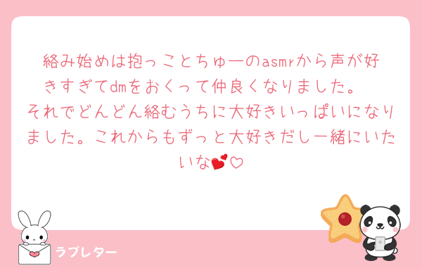 絡み始めは抱っことちゅーのasmrから声が好きすぎてdmをおくって仲良くなりました。
それでどんどん絡むうちに大好きいっぱいになりました。これからもずっと大好きだし一緒にいたいな💕