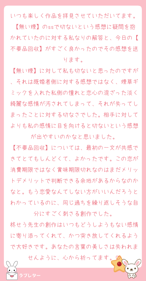 いつも楽しく作品を拝見させていただいてます。【無い煙】のssで切ないという感想に疑問を抱かれていたのに対する私なりの解答と、今日の【不要品回収】がすごく良かったのでその感想を送ります。
【無い煙】に対して私も切ないと思ったのですが、それは既婚者側に対する感想ではなく、煙草ギミックを入れた私側の憧れと恋心の混ざった淡く綺麗な感情が汚されてしまって、それが失ってしまったことに対する切なさでした。相手に対してよりも私の感情に目を向けると切ないという感想が出やすいのかなと思いました。
【不要品回収】については、最初の一文が共感できてとてもしんどくて、よかったです。この恋が消費期限ではなく賞味期限切れなのはまだメリットデメリットで判断できる余地があるからなのかなと。もう恋愛なんてしない方がいいんだろうとわかっているのに、同じ過ちを繰り返しそうな自分にすごく刺さる創作でした。
柊せう先生の創作はいつもどうしようもない感情に寄り添ってくれて、かつ突き放してくれるようで大好きです。あなたの言葉の美しさは失われませんように、心から祈ってます。