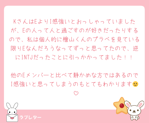KさんはEよりI感強いとおっしゃっていましたが、Eの人って人と過ごすのが好きだったりするので、私は個人的に檜山くんのプラベを見ている限りEなんだろうなってずっと思ってたので、逆にINTJだったことに引っかかってました！！
他のEメンバーと比べて静かめな方ではあるのでI感強いと思ってしまうのもとてもわかります🙂‍↕️