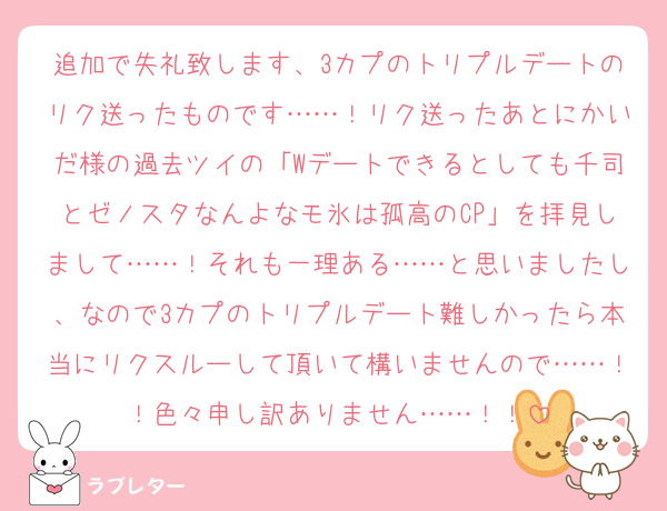 追加で失礼致します、3カプのトリプルデートのリク送ったものです……！リク送ったあとにかいだ様の過去ツイの「Wデートできるとしても千司とゼノスタなんよなモ氷は孤高のCP」を拝見しまして……！それも一理ある……と思いましたし、なので3カプのトリプルデート難しかったら本当にリクスルーして頂いて構いませんので……！！色々申し訳ありません……！！
