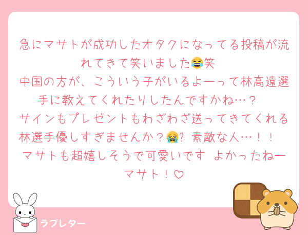 急にマサトが成功したオタクになってる投稿が流れてきて笑いました😂笑
中国の方が、こういう子がいるよーって林高遠選手に教えてくれたりしたんですかね…？
サインもプレゼントもわざわざ送ってきてくれる林選手優しすぎませんか？😭✨素敵な人…！！
マサトも超嬉しそうで可愛いです♡よかったねーマサト！