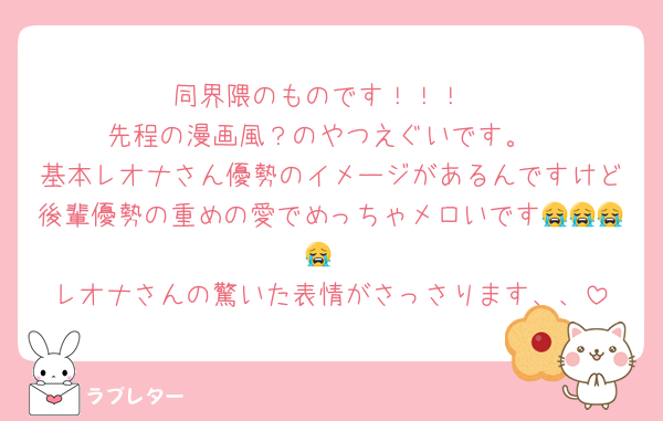 同界隈のものです！！！
先程の漫画風？のやつえぐいです。
基本レオナさん優勢のイメージがあるんですけど後輩優勢の重めの愛でめっちゃメロいです😭😭😭😭
レオナさんの驚いた表情がさっさります、、