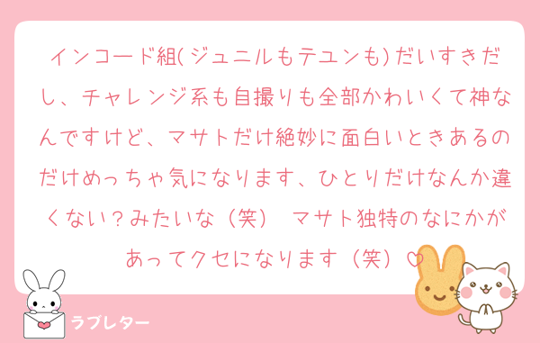 インコード組(ジュニルもテユンも)だいすきだし、チャレンジ系も自撮りも全部かわいくて神なんですけど、マサトだけ絶妙に面白いときあるのだけめっちゃ気になります、ひとりだけなんか違くない？みたいな（笑） マサト独特のなにかがあってクセになります（笑）