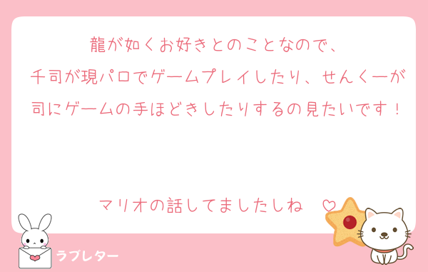 龍が如くお好きとのことなので、
千司が現パロでゲームプレイしたり、せんくーが司にゲームの手ほどきしたりするの見たいです！

マリオの話してましたしね〜
