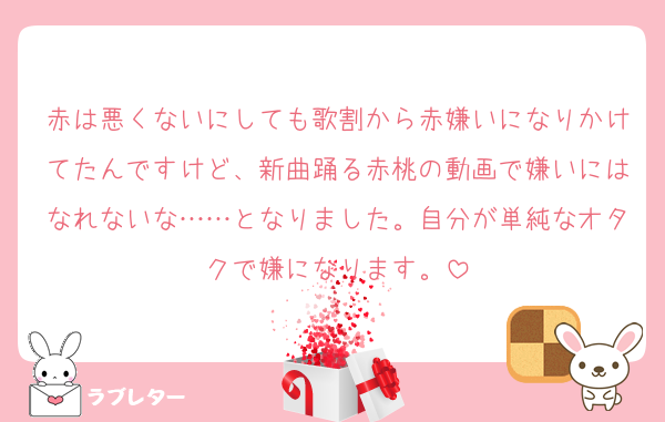 赤は悪くないにしても歌割から赤嫌いになりかけてたんですけど、新曲踊る赤桃の動画で嫌いにはなれないな……となりました。自分が単純なオタクで嫌になります。