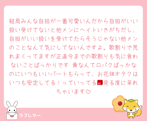 結局みんな自担が一番可愛いんだから自担がいい扱い受けてないと他メンにヘイトいきがちだし、自担がいい扱いを受けてたらそうじゃない他メンのことなんて気にしてないんですよ。歌割りで荒れまくってますが正直今までの歌割りも気に食わないことばっかりです 黄なんて口パクばっかなのにいつもいいパートもらって、お花畑オタクはいつも安定してる！っていってる📮見る度に呆れちゃいます