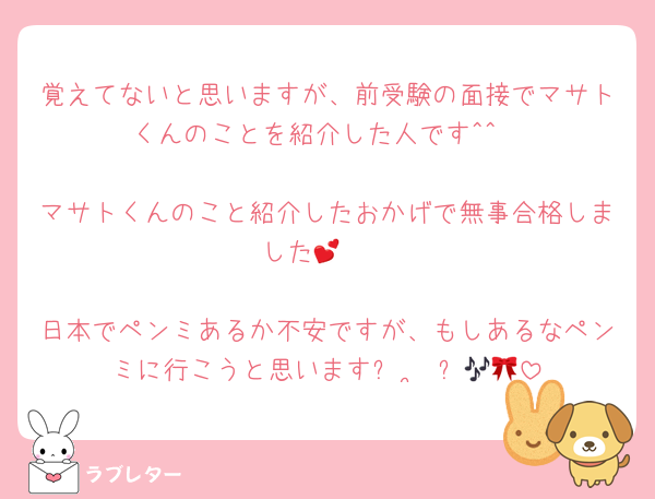 覚えてないと思いますが、前受験の面接でマサトくんのことを紹介した人です^^

マサトくんのこと紹介したおかげで無事合格しました🥹💕

日本でペンミあるか不安ですが、もしあるなペンミに行こうと思いますᴖ ·̫ ᴖ🎶🎀
