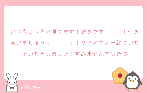 いつもこっそり見てます！好きです！！！！付き合いましょう！！！！！！クリスマス一緒にいちゃいちゃしましょ！すみませんでした