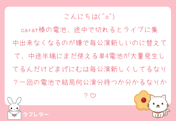こんにちは(^o^)
carat棒の電池、途中で切れるとライブに集中出来なくなるのが嫌で毎公演新しいのに替えてて、中途半端にまだ使える単4電池が大量発生してるんだけどまげにむは毎公演新しくしてるなり？一回の電池で結局何公演分待つか分かるなりか？
