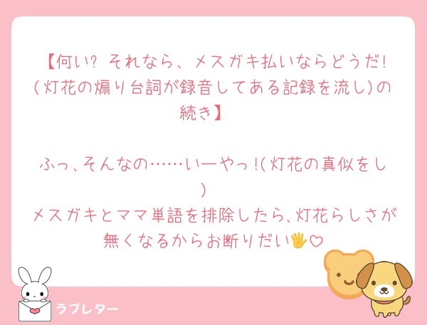 【何い? それなら、メスガキ払いならどうだ!(灯花の煽り台詞が録音してある記録を流し)の続き】

ふっ､そんなの……いーやっ!(灯花の真似をし)
メスガキとママ単語を排除したら､灯花らしさが無くなるからお断りだい🖐️
