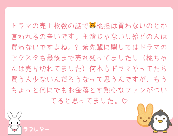 ドラマの売上枚数の話で🐯桃担は買わないのとか言われるの辛いです。主演じゃないし殆どの人は買わないですよね。⏰紫先輩に関してはドラマのアクスタも最後まで売れ残ってましたし（桃ちゃんは売り切れてました）何本もドラマやってたら買う人少ないんだろうなって思うんですが、もうちょっと何にでもお金落とす熱心なファンがついてると思ってました。