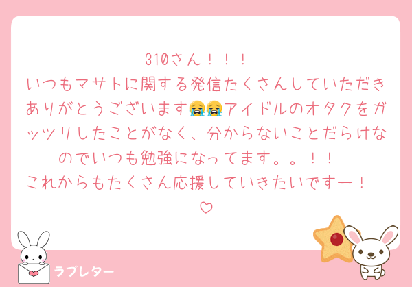 310さん！！！
いつもマサトに関する発信たくさんしていただきありがとうございます😭😭アイドルのオタクをガッツリしたことがなく、分からないことだらけなのでいつも勉強になってます。。！！
これからもたくさん応援していきたいですー！🤍