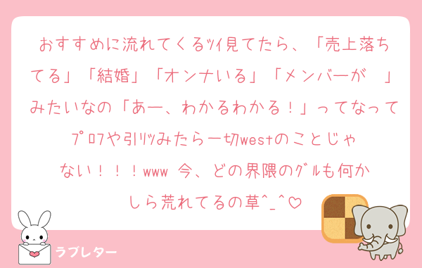 おすすめに流れてくるﾂｲ見てたら、「売上落ちてる」「結婚」「オンナいる」「メンバーが〜」みたいなの「あー、わかるわかる！」ってなってﾌﾟﾛﾌや引ﾘﾂみたら一切westのことじゃない！！！www 今、どの界隈のｸﾞﾙも何かしら荒れてるの草^_^