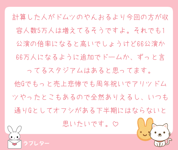 計算した人がドムツのやんおるより今回の方が収容人数5万人は増えてるそうですよ。それでも1公演の倍率になると高いでしょうけど66公演か66万人になるように追加でドームか、ずっと言ってるスタジアムはあると思ってます。
他Gでもっと売上悲惨でも周年祝いでアリツドムツやったとこもあるので全然ありえるし、いつも通りGとしてオフシがある下半期にはならないと思いたいです。
