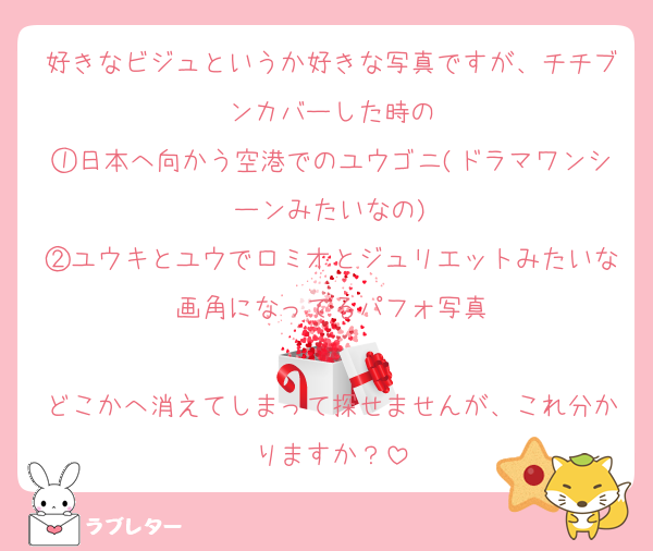 好きなビジュというか好きな写真ですが、チチブンカバーした時の
①日本へ向かう空港でのユウゴニ(ドラマワンシーンみたいなの)
②ユウキとユウでロミオとジュリエットみたいな画角になってるパフォ写真

どこかへ消えてしまって探せませんが、これ分かりますか？