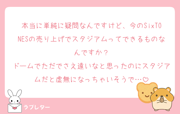 本当に単純に疑問なんですけど、今のSixTONESの売り上げでスタジアムってできるものなんですか？
ドームでただでさえ遠いなと思ったのにスタジアムだと虚無になっちゃいそうで…