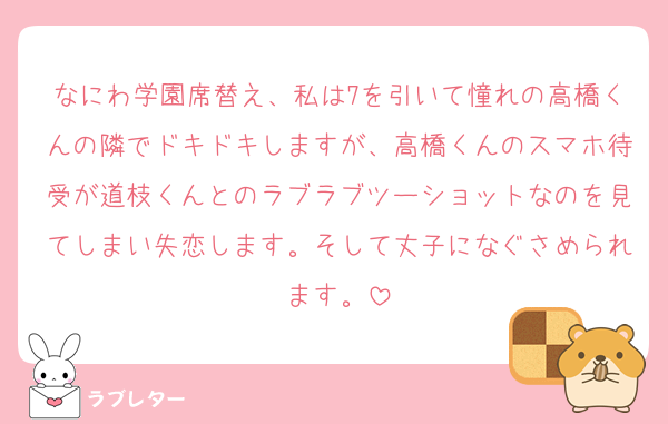 なにわ学園席替え、私は7を引いて憧れの高橋くんの隣でドキドキしますが、高橋くんのスマホ待受が道枝くんとのラブラブツーショットなのを見てしまい失恋します。そして丈子になぐさめられます。