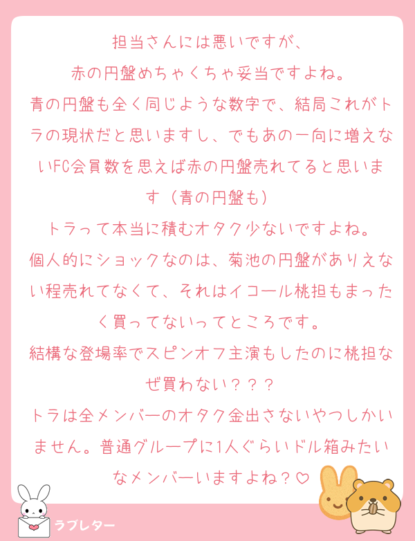 担当さんには悪いですが、
赤の円盤めちゃくちゃ妥当ですよね。
青の円盤も全く同じような数字で、結局これがトラの現状だと思いますし、でもあの一向に増えないFC会員数を思えば赤の円盤売れてると思います（青の円盤も）
トラって本当に積むオタク少ないですよね。
個人的にショックなのは、菊池の円盤がありえない程売れてなくて、それはイコール桃担もまったく買ってないってところです。
結構な登場率でスピンオフ主演もしたのに桃担なぜ買わない？？？
トラは全メンバーのオタク金出さないやつしかいません。普通グループに1人ぐらいドル箱みたいなメンバーいますよね？