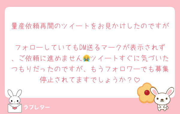 量産依頼再開のツイートをお見かけしたのですが
フォローしていてもDM送るマークが表示されず、ご依頼に進めません😭ツイートすぐに気づいたつもりだったのですが、もうフォロワーでも募集停止されてますでしょうか？