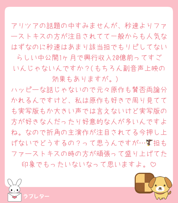 アリツアの話題の中すみませんが、秒速よりファーストキスの方が注目されてて一般からも人気なはずなのに秒速はあまり該当担でもリピしてないらしい中公開1ヶ月で興行収入20億前ってすごいんじゃないんですか？(もちろん副音声上映の効果もありますが。)
ハッピーな話じゃないので元々原作も賛否両論分かれるんですけど、私は原作も好きで周り見てても実写版もか大きい声では言えないけど実写版の方が好きな人だったり好意的な人が多いんですよね。なので折角の主演作が注目されてる今押し上げないでどうするの？って思うんですが…🦅担もファーストキスの時の方が頑張って盛り上げてた印象でもったいないなって思いますよ。
